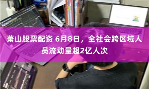萧山股票配资 6月8日，全社会跨区域人员流动量超2亿人次