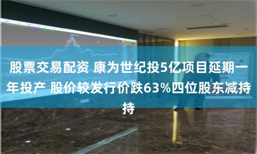 股票交易配资 康为世纪投5亿项目延期一年投产 股价较发行价跌63%四位股东减持