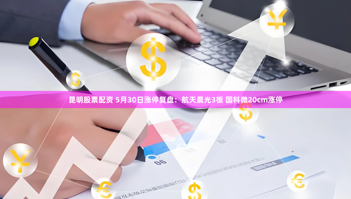 昆明股票配资 5月30日涨停复盘：航天晨光3板 国科微20cm涨停