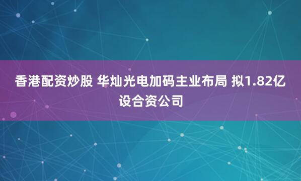 香港配资炒股 华灿光电加码主业布局 拟1.82亿设合资公司