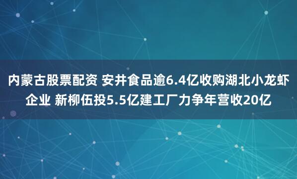 内蒙古股票配资 安井食品逾6.4亿收购湖北小龙虾企业 新柳伍投5.5亿建工厂力争年营收20亿