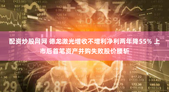 配资炒股网网 德龙激光增收不增利净利两年降55% 上市后首笔资产并购失败股价腰斩