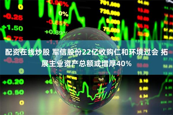 配资在线炒股 军信股份22亿收购仁和环境过会 拓展主业资产总额或增厚40%