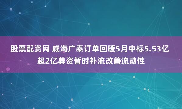 股票配资网 威海广泰订单回暖5月中标5.53亿 超2亿募资暂时补流改善流动性