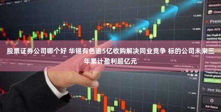 股票证券公司哪个好 华锡有色逾5亿收购解决同业竞争 标的公司未来三年累计盈利超亿元