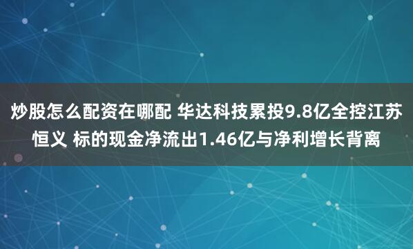 炒股怎么配资在哪配 华达科技累投9.8亿全控江苏恒义 标的现金净流出1.46亿与净利增长背离