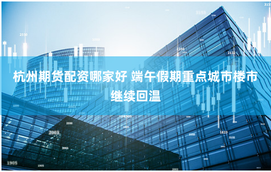 杭州期货配资哪家好 端午假期重点城市楼市继续回温