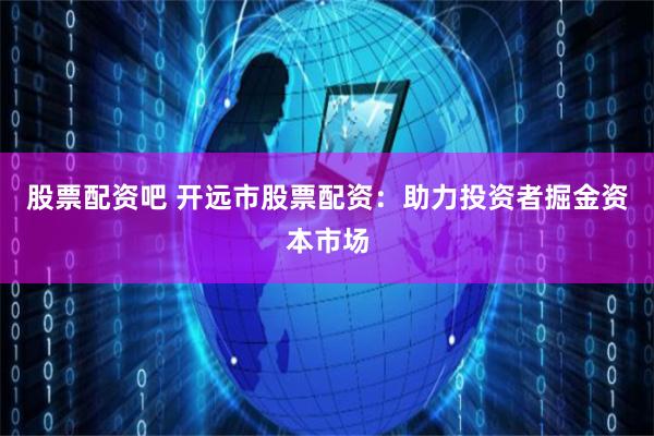股票配资吧 开远市股票配资：助力投资者掘金资本市场