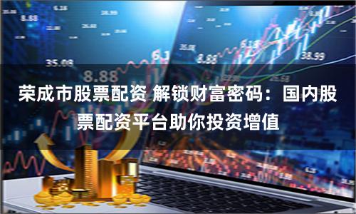 荣成市股票配资 解锁财富密码：国内股票配资平台助你投资增值