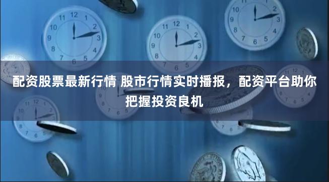 配资股票最新行情 股市行情实时播报，配资平台助你把握投资良机