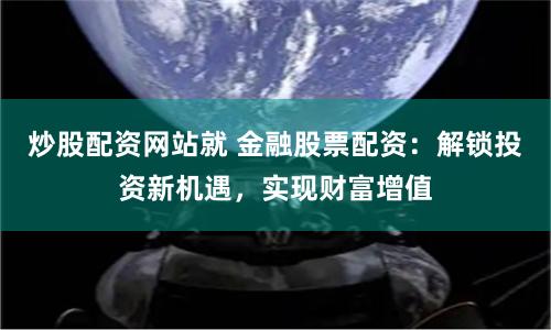 炒股配资网站就 金融股票配资：解锁投资新机遇，实现财富增值