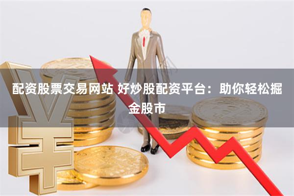 配资股票交易网站 好炒股配资平台：助你轻松掘金股市
