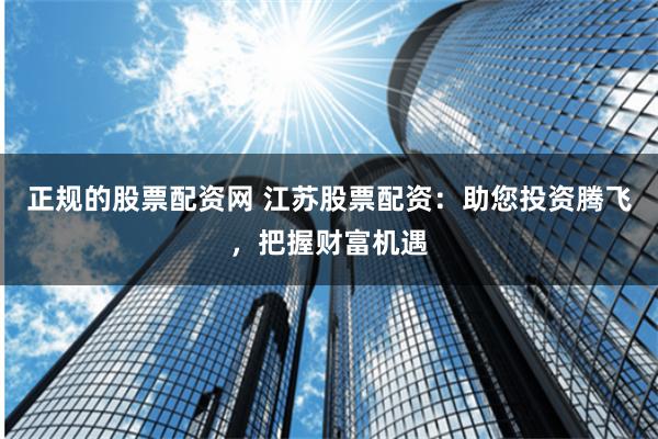 正规的股票配资网 江苏股票配资：助您投资腾飞，把握财富机遇
