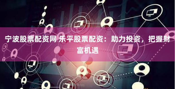 宁波股票配资网 乐平股票配资：助力投资，把握财富机遇