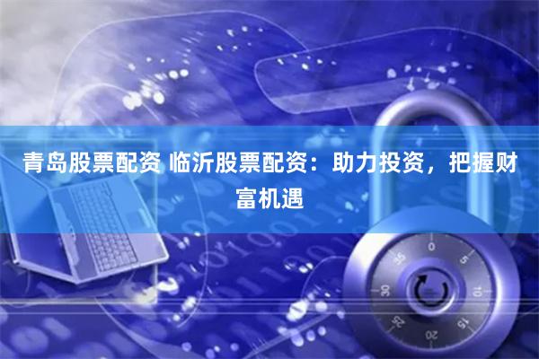青岛股票配资 临沂股票配资：助力投资，把握财富机遇