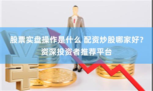 股票实盘操作是什么 配资炒股哪家好？资深投资者推荐平台