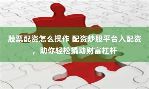 股票配资怎么操作 配资炒股平台入配资，助你轻松撬动财富杠杆