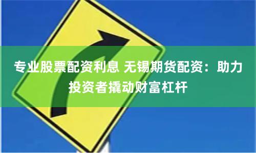 专业股票配资利息 无锡期货配资：助力投资者撬动财富杠杆
