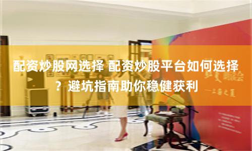配资炒股网选择 配资炒股平台如何选择？避坑指南助你稳健获利