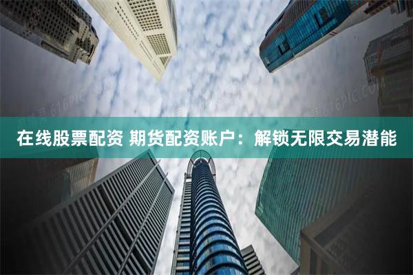 在线股票配资 期货配资账户：解锁无限交易潜能