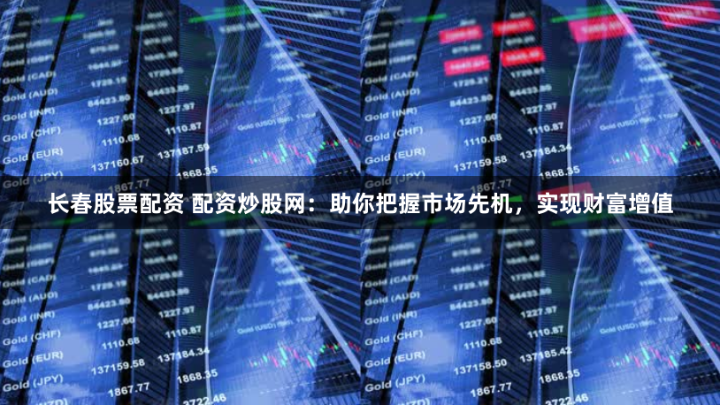 长春股票配资 配资炒股网：助你把握市场先机，实现财富增值