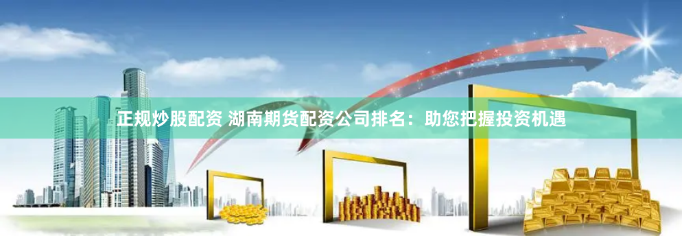 正规炒股配资 湖南期货配资公司排名：助您把握投资机遇