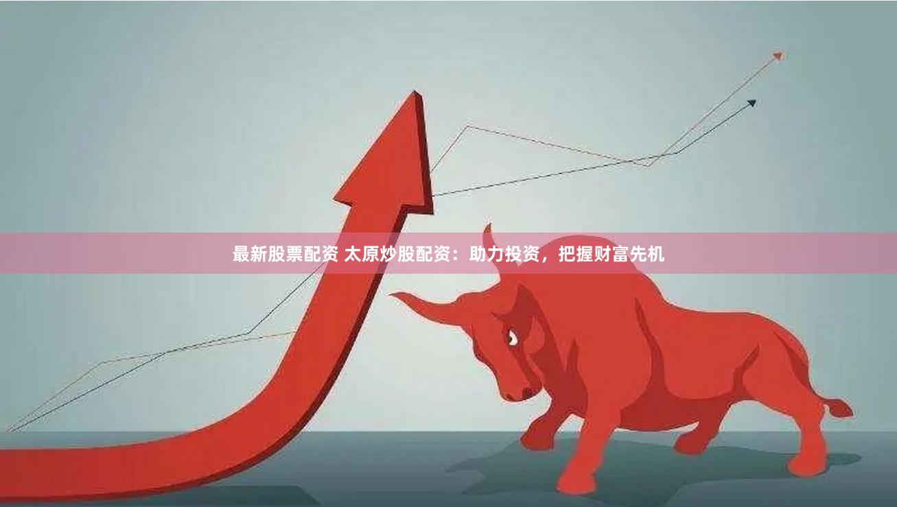 最新股票配资 太原炒股配资：助力投资，把握财富先机