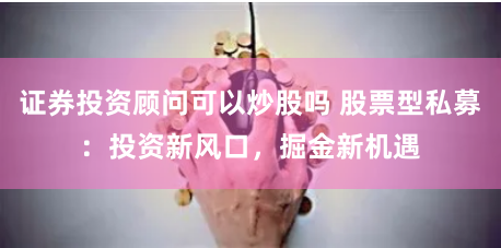 证券投资顾问可以炒股吗 股票型私募：投资新风口，掘金新机遇