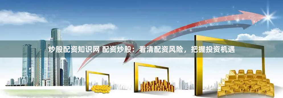 炒股配资知识网 配资炒股：看清配资风险，把握投资机遇