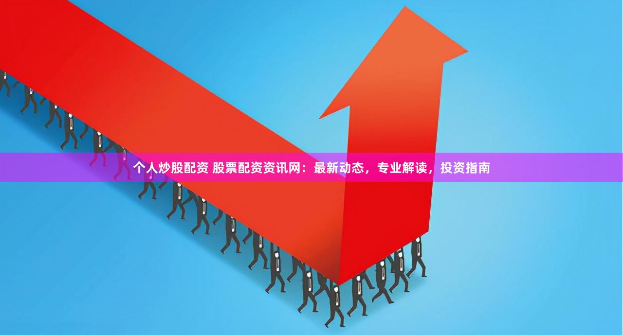 个人炒股配资 股票配资资讯网：最新动态，专业解读，投资指南