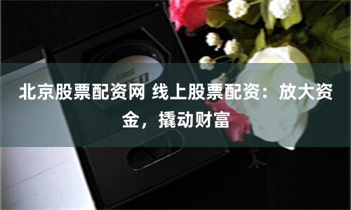 北京股票配资网 线上股票配资：放大资金，撬动财富