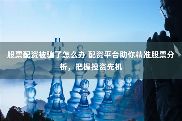 股票配资被骗了怎么办 配资平台助你精准股票分析，把握投资先机