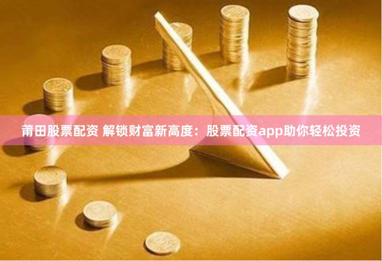 莆田股票配资 解锁财富新高度：股票配资app助你轻松投资
