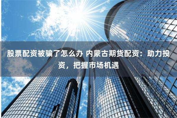 股票配资被骗了怎么办 内蒙古期货配资：助力投资，把握市场机遇