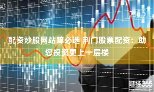 配资炒股网站蹿必选 荆门股票配资：助您投资更上一层楼