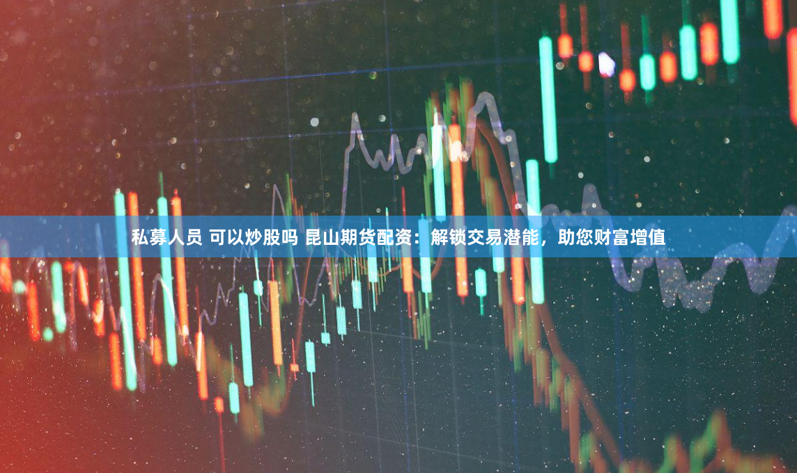 私募人员 可以炒股吗 昆山期货配资：解锁交易潜能，助您财富增值