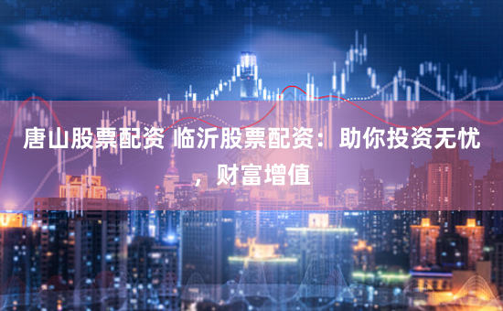 唐山股票配资 临沂股票配资：助你投资无忧，财富增值