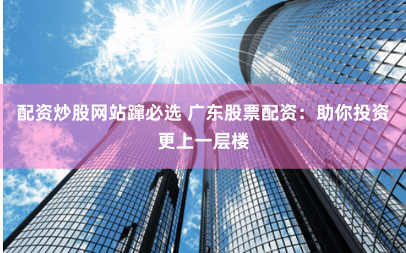 配资炒股网站蹿必选 广东股票配资：助你投资更上一层楼