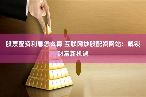 股票配资利息怎么算 互联网炒股配资网站：解锁财富新机遇