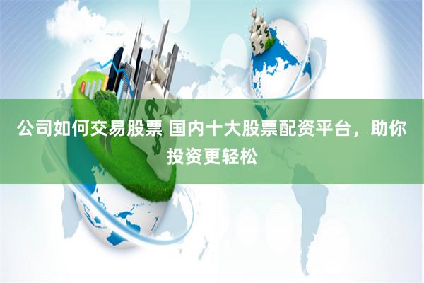 公司如何交易股票 国内十大股票配资平台，助你投资更轻松