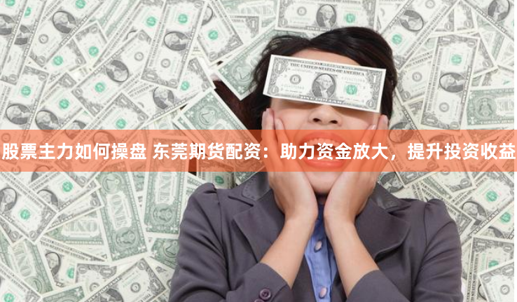 股票主力如何操盘 东莞期货配资：助力资金放大，提升投资收益