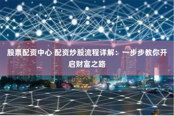 股票配资中心 配资炒股流程详解：一步步教你开启财富之路