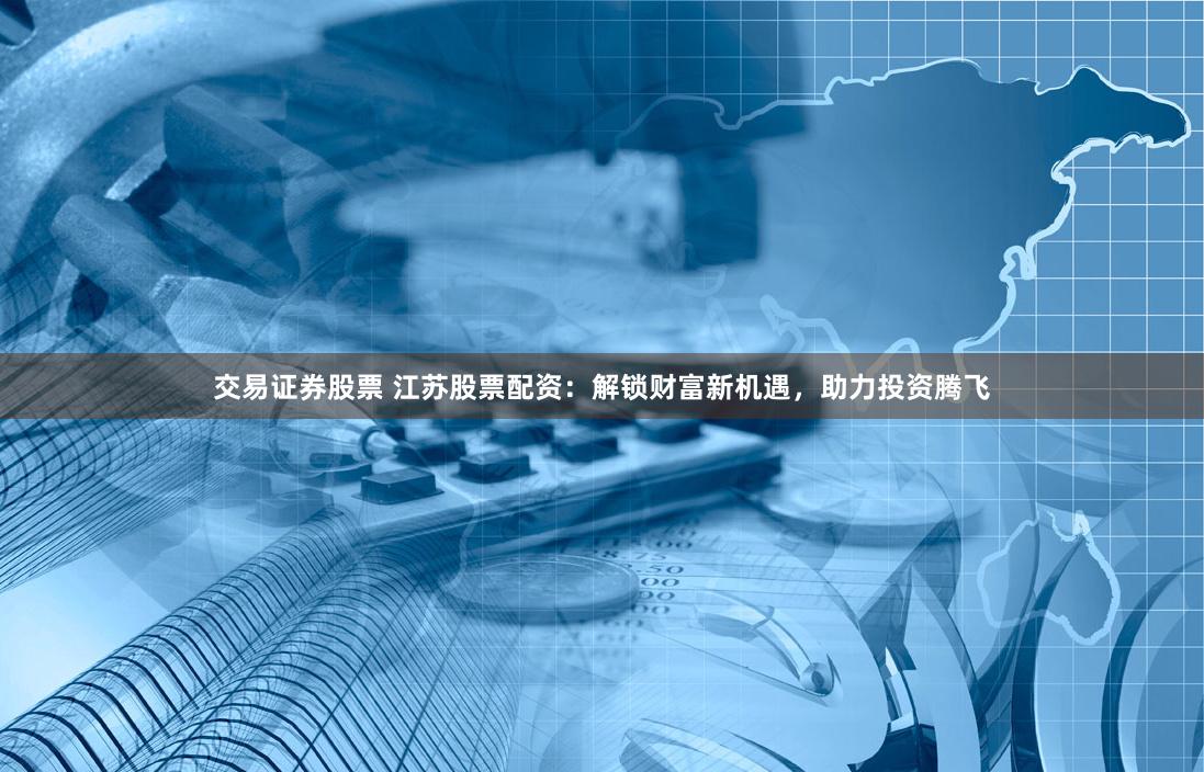 交易证券股票 江苏股票配资：解锁财富新机遇，助力投资腾飞