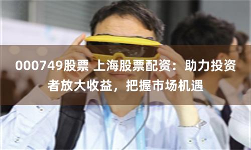 000749股票 上海股票配资：助力投资者放大收益，把握市场机遇