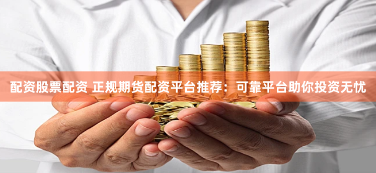 配资股票配资 正规期货配资平台推荐：可靠平台助你投资无忧
