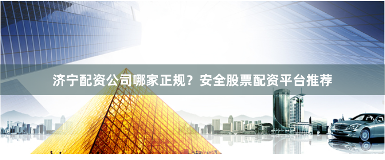 济宁配资公司哪家正规？安全股票配资平台推荐