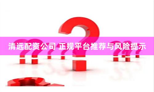 清远配资公司 正规平台推荐与风险提示